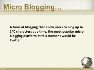 A form of blogging that allow users to blog up to
140 characters at a time, the most popular micro
blogging platform at this moment would be
Twitter.
 