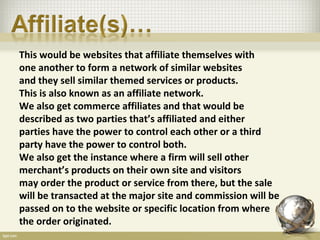 This would be websites that affiliate themselves with
one another to form a network of similar websites
and they sell similar themed services or products.
This is also known as an affiliate network.
We also get commerce affiliates and that would be
described as two parties that’s affiliated and either
parties have the power to control each other or a third
party have the power to control both.
We also get the instance where a firm will sell other
merchant’s products on their own site and visitors
may order the product or service from there, but the sale
will be transacted at the major site and commission will be
passed on to the website or specific location from where
the order originated.
 