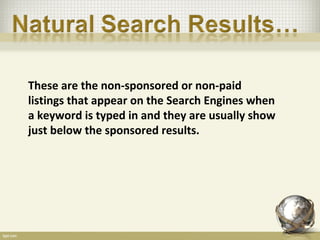 These are the non-sponsored or non-paid
listings that appear on the Search Engines when
a keyword is typed in and they are usually show
just below the sponsored results.
 
