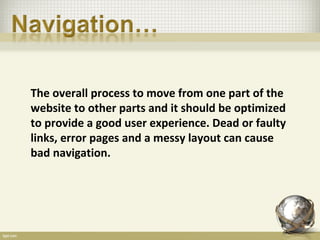 The overall process to move from one part of the
website to other parts and it should be optimized
to provide a good user experience. Dead or faulty
links, error pages and a messy layout can cause
bad navigation.
 