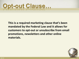 This is a required marketing clause that’s been
mandated by the Federal Law and it allows for
customers to opt-out or unsubscribe from email
promotions, newsletters and other online
materials.
 