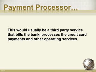 This would usually be a third party service
that bills the bank, processes the credit card
payments and other operating services.
 