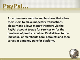 An ecommerce website and business that allow
their users to make monetary transactions
globally and allows money transfers via the
PayPal account to pay for services or for the
purchase of products online. PayPal links to the
individual or merchants bank accounts and then
serves as a money transfer platform.
 