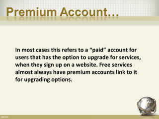 In most cases this refers to a “paid” account for
users that has the option to upgrade for services,
when they sign up on a website. Free services
almost always have premium accounts link to it
for upgrading options.
 