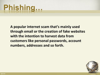 A popular internet scam that’s mainly used
through email or the creation of fake websites
with the intention to harvest data from
customers like personal passwords, account
numbers, addresses and so forth.
 
