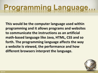 This would be the computer language used within
programming and it allows programs and websites
to communicate the instructions as an artificial
math-based language like Java, HTML, CSS and so
forth. The programming language affects the way
a website is viewed, the performance and how
different browsers interpret the language.
 
