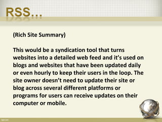 (Rich Site Summary)

This would be a syndication tool that turns
websites into a detailed web feed and it’s used on
blogs and websites that have been updated daily
or even hourly to keep their users in the loop. The
site owner doesn’t need to update their site or
blog across several different platforms or
programs for users can receive updates on their
computer or mobile.
 