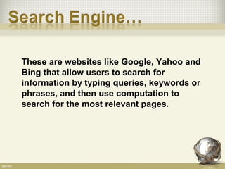 These are websites like Google, Yahoo and
Bing that allow users to search for
information by typing queries, keywords or
phrases, and then use computation to
search for the most relevant pages.
 