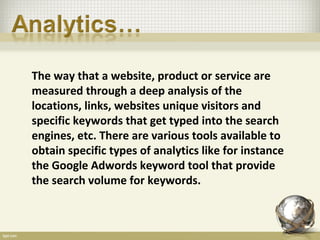 The way that a website, product or service are
measured through a deep analysis of the
locations, links, websites unique visitors and
specific keywords that get typed into the search
engines, etc. There are various tools available to
obtain specific types of analytics like for instance
the Google Adwords keyword tool that provide
the search volume for keywords.
 