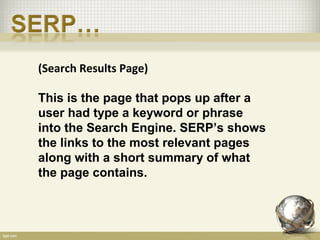 (Search Results Page)

This is the page that pops up after a
user had type a keyword or phrase
into the Search Engine. SERP’s shows
the links to the most relevant pages
along with a short summary of what
the page contains.
 