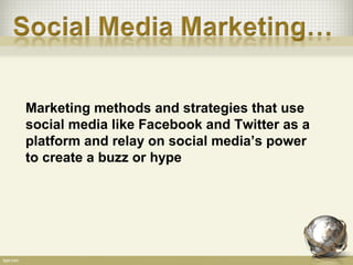 Marketing methods and strategies that use
social media like Facebook and Twitter as a
platform and relay on social media’s power
to create a buzz or hype
 