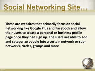 These are websites that primarily focus on social
networking like Google Plus and Facebook and allow
their users to create a personal or business profile
page once they had sign up. The users are able to add
and categorize people into a certain network or sub-
networks, circles, groups and more
 