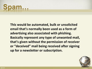 This would be automated, bulk or unsolicited
email that’s normally been used as a form of
advertising also associated with phishing.
Basically represent any type of unwanted mail,
that’s given without the permission of receiver
or “deceived” mail being received after signing
up for a newsletter or subscription.
 