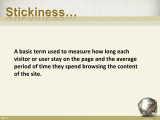 A basic term used to measure how long each
visitor or user stay on the page and the average
period of time they spend browsing the content
of the site.
 