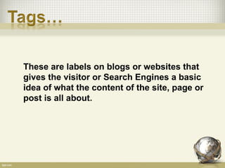 These are labels on blogs or websites that
gives the visitor or Search Engines a basic
idea of what the content of the site, page or
post is all about.
 