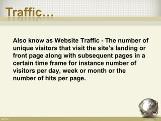 Also know as Website Traffic - The number of
unique visitors that visit the site’s landing or
front page along with subsequent pages in a
certain time frame for instance number of
visitors per day, week or month or the
number of hits per page.
 