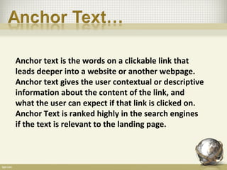 Anchor text is the words on a clickable link that
leads deeper into a website or another webpage.
Anchor text gives the user contextual or descriptive
information about the content of the link, and
what the user can expect if that link is clicked on.
Anchor Text is ranked highly in the search engines
if the text is relevant to the landing page.
 