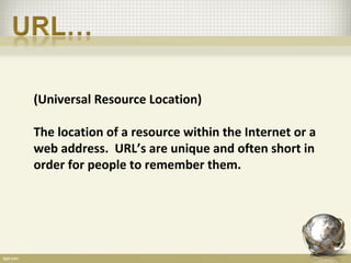 (Universal Resource Location)

The location of a resource within the Internet or a
web address. URL’s are unique and often short in
order for people to remember them.
 