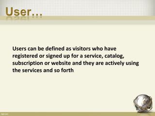 Users can be defined as visitors who have
registered or signed up for a service, catalog,
subscription or website and they are actively using
the services and so forth
                        .
 
