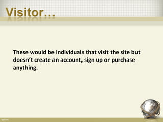 These would be individuals that visit the site but
doesn’t create an account, sign up or purchase
anything.
 