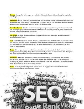 Sitemap - A map of all of the pages on a website in hierarchical order. It is used as a planning tool for
web design.
Wireframe - A visual guide or a “screen blueprint” that represents the skeletal framework of each page
within a website. Wireframes are used primarily to strategically place various design elements across a
website, and direct the flow of traffic to achieve set business goals.
Social “Snackables” - Small or medium-sized images, designed to contain the perfect combination of
eye-catching imagery and relevant textual content, that are posted by a company across social media
channels to gain awareness and interaction.
Native app - A mobile or tablet application program that has been developed and made accessible
specifically in app format.
CMS - Content Management System. It is your point of access into the back end of your website where
you may publish or edit content, and change design elements. WordPress or Drupal are considered two
of the most common and user-friendly for corporate websites today, and provide great long term
flexibility and scalability.
Drupal - A free, open-source web development platform for online content, also known as a content
management system (CMS). This platform is considered by many to be more complex than Wordpress
due to the wide breadth of customizable design options that it offers.
WordPress - A free and open source content management system (CMS) based on PHP and MySQL.
WordPress is considered by many to be a user friendly CMS system because it offers a variety of
templates for website design that are easily customizable. In the past people were concerned about its
security, but those concerns are no longer an issue.
Promo - A small, promotional piece of content found on any page of a website that often cross-
promotes a separate or related piece of content.
 