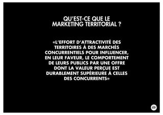 QU’EST-CE QUE LE
MARKETING TERRITORIAL ?
«L’EFFORT D’ATTRACTIVITÉ DES
TERRITOIRES À DES MARCHÉS
CONCURRENTIELS POUR INFLUENCER,
EN LEUR FAVEUR, LE COMPORTEMENT
DE LEURS PUBLICS PAR UNE OFFRE
DONT LA VALEUR PERÇUE EST
DURABLEMENT SUPÉRIEURE À CELLES
DES CONCURRENTS»
 