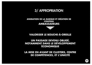 3/ APPROPRIATION
ANIMATION DE LA MARQUE ET CRÉATION DE
CONTENU
AMBASSADEURS
VALORISER LE BOUCHE-À-OREILLE
UN PASSAGE DEVENU OBLIGÉ,
NOTAMMENT DANS LE DÉVELOPPEMENT
ÉCONOMIQUE
LA MISE EN AVANT DE CLUSTERS, CENTRE
DE COMPÉTENCES, ET L’UNICITÉ
 