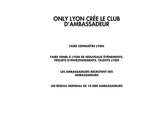 3/ APPROPRIATION
L’ANIMATION DE M
ONLY LYON CRÉE LE CLUB
D’AMBASSADEUR
FAIRE CONNAÎTRE LYON
FAIRE VENIR À LYON DE NOUVEAUX ÉVÉNEMENTS,
PROJETS D’INVESTISSEMENTS, TALENTS LYON
LES AMBASSADEURS RECRUTENT DES
AMBASSADEURS
UN RÉSEAU MONDIAL DE 10 000 AMBASSADEURS
 