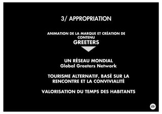 3/ APPROPRIATION
ANIMATION DE LA MARQUE ET CRÉATION DE
CONTENU
GREETERS
UN RÉSEAU MONDIAL
Global Greeters Network
TOURISME ALTERNATIF, BASÉ SUR LA
RENCONTRE ET LA CONVIVIALITÉ
VALORISATION DU TEMPS DES HABITANTS
 