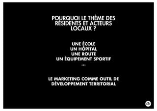 POURQUOI LE THÈME DES
RÉSIDENTS ET ACTEURS
LOCAUX ?
LE MARKETING COMME OUTIL DE
DÉVELOPPEMENT TERRITORIAL
UNE ÉCOLE
UN HÔPITAL
UNE ROUTE
UN ÉQUIPEMENT SPORTIF
...
 