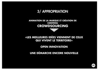 3/ APPROPRIATION
ANIMATION DE LA MARQUE ET CRÉATION DE
CONTENU
CROWDSOURCING
«LES MEILLEURES IDÉES VIENNENT DE CEUX
QUI VIVENT LE TERRITOIRE»
OPEN INNOVATION
UNE DÉMARCHE ENCORE NOUVELLE
 
