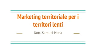 Marketing territoriale per i
territori lenti
Dott. Samuel Piana
 