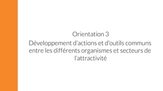 Orientation 3 
Développement d’actions et d’outils communs 
entre les différents organismes et secteurs de 
l’attractivité 
 