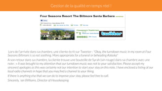 Gestion de la qualité en temps réel ! 
Lors de l’arrivée dans sa chambre, une cliente écrit sur Tweeter : "Okay, the turndown music in my room at Four 
Seasons Biltmore is so not soothing. More appropriate for a funeral or beheading #alaska" 
A son retour dans sa chambre, la cliente trouve une bouteille de Syrah (vin rouge) dans sa chambre avec une 
note : « It was brought to my attention that our turndown music was not to your satisfaction. Please accept my 
sincerest apologies as this was certainly not our intention to start your stay on this note. I have enclosed a listing of our 
local radio channels in hope that you may find a channel to your liking. 
If there is anything else that we can do to improve your stay, please feel free to call. 
Sincerely, Ian Williams, Director of Housekeeping 
 