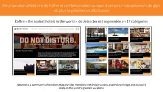 Structuration affinitaire de l'offre et de l’information autour d’univers motivationnels de plus 
en plus segmentés et affinitaires 
L’offre « the sexiest hotels in the world » de Jetsetter est segmentée en 17 catégories 
Jetsetter 
is 
a 
community 
of 
travelers 
that 
provides 
members 
with 
insider 
access, 
expert 
knowledge 
and 
exclusive 
deals 
on 
the 
world's 
greatest 
vacations 
 