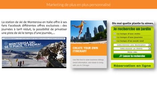 Marketing de plus en plus personnalisé 
La 
station 
de 
ski 
de 
Monterosa 
en 
Italie 
offre 
à 
ses 
fans 
Facebook 
différentes 
offres 
exclusives 
: 
des 
journées 
à 
tarif 
réduit, 
la 
possibilité 
de 
privatiser 
une 
piste 
de 
ski 
le 
temps 
d’une 
journée,… 
 