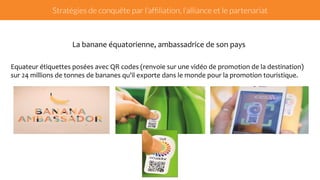 Stratégies de conquête par l’affiliation, l’alliance et le partenariat 
La 
banane 
équatorienne, 
ambassadrice 
de 
son 
pays 
Equateur 
étiquettes 
posées 
avec 
QR 
codes 
(renvoie 
sur 
une 
vidéo 
de 
promotion 
de 
la 
destination) 
sur 
24 
millions 
de 
tonnes 
de 
bananes 
qu'il 
exporte 
dans 
le 
monde 
pour 
la 
promotion 
touristique. 
 