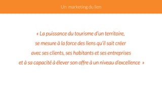 Un marketing du lien 
« La puissance du tourisme d’un territoire, 
se mesure à la force des liens qu‘il sait créer 
avec ses clients, ses habitants et ses entreprises 
et à sa capacité à élever son offre à un niveau d’excellence » 
 