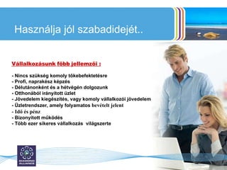 Használja jól szabadidejét.. Vállalkozásunk   főbb   jellemzői : - Nincs szükség komoly tőkebefektetésre - Profi, naprakész képzés  - Délutánonként és a hétvégén dolgozunk - Otthonából irányított üzlet - Jövedelem kiegészítés, vagy komoly vállalkozói jövedelem - Üzletrendszer, amely folyamatos   bevételt jelent - Idő és pénz - Bizonyított működés - Több ezer sikeres vállalkozás  világszerte 