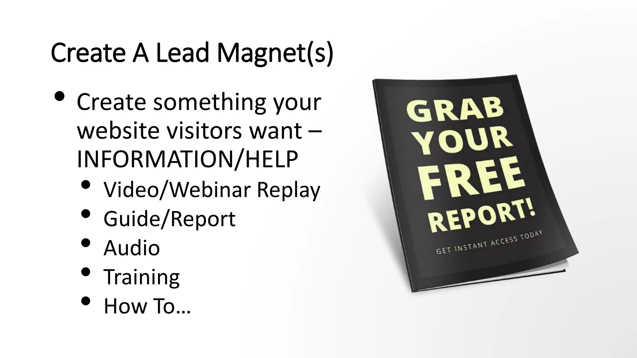 Create A Lead Magnet(s)
• Create something your
website visitors want –
INFORMATION/HELP
• Video/Webinar Replay
• Guide/Report
• Audio
• Training
• How To…
 