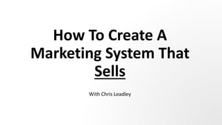 How To Create A
Marketing System That
Sells
With Chris Leadley
 