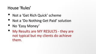 House ‘Rules’
• Not a ‘Get Rich Quick’ scheme
• Not a ‘Do Nothing Get Paid’ solution
• No ‘Easy Money’
• My Results are MY...