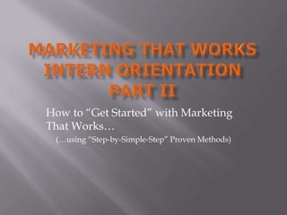 Marketing That WorkSIntern OrientationPart II How to “Get Started” with Marketing That Works… (…using “Step-by-Simple-Step” Proven Methods) 