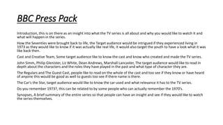 BBC Press Pack
Introduction, this is on there as an insight into what the TV series is all about and why you would like to watch it and
what will happen in the series.
How the Seventies were brought back to life, the Target audience would be intrigued if they experienced living in
1973 as they would like to know if it was actually like real life, it would also target the youth to have a look what it was
like back then.
Cast and Creative Team, Some target audience like to know the cast and know who created and made the TV series.
John Simm, Philip Glenister, Liz White, Dean Andrews, Marshall Lancaster, The target audience would like to read in
depth about the characters and the roles they have played in the past and what type of character they are.
The Regulars and The Guest Cast, people like to read on the whole of the cast and too see if they know or have heard
of anyone this would be good as well to guests too see if there name is there.
The Car's the Star, target audience would like to know the car used and what relevance it has to the TV series.
Do you remember 1973?, this can be related to by some people who can actually remember the 1970’s.
Synopses, A brief summary of the entire series so that people can have an insight and see if they would like to watch
the series themselves.
 