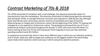 Contrast Marketing of 70s & 2018
The 1970s presented US marketers with a real challenge, the Japanese practically swept U.S.
manufacturers from the marketplace. The American Association of Advertising Agencies estimated
that during the 1970s, an average American consumer was exposed to 1,600 ads per day, although
fewer than 80 ads were consciously noticed, and only 12 provoked some type of reaction.
Advertising was an integral part of American culture. By the beginning of the 1970s, TV viewing had
emerged as a core experience of American culture. The growing trend toward the use of TV as a
preferred ad medium continued throughout the decade. In 1976, with more than 69 million U.S.
homes owning at least one TV set and viewing-per-home topping six hours per day, advertiser
spending reached nearly $5.9 billion.
In comparison to present day, there's many more different ways in which you can advertise products
and TV shows. Now your able to target your audiences on the biggest media in the world today,
social media which opened a whole new way in which companies advertise products.
 