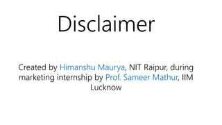 Disclaimer
Created by Himanshu Maurya, NIT Raipur, during
marketing internship by Prof. Sameer Mathur, IIM
Lucknow
 