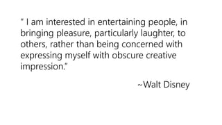 “ I am interested in entertaining people, in
bringing pleasure, particularly laughter, to
others, rather than being concerned with
expressing myself with obscure creative
impression.”
~Walt Disney
 