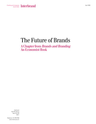 April 2004




                          The Future of Brands
                          A Chapter from Brands and Branding
                          An Economist Book




             Interbrand
       130 Fifth Avenue
          New York, NY
                  10011

Telephone: 212 798 7500
    www.interbrand.com
 
