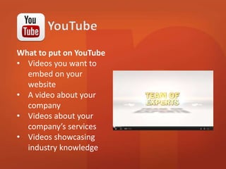 What to put on YouTube 
• Videos you want to 
embed on your 
website 
• A video about your 
company 
• Videos about your 
company’s services 
• Videos showcasing 
industry knowledge 
 