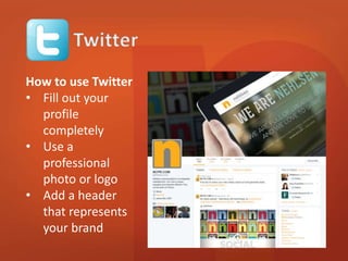 How to use Twitter 
• Fill out your 
profile 
completely 
• Use a 
professional 
photo or logo 
• Add a header 
that represents 
your brand 
 